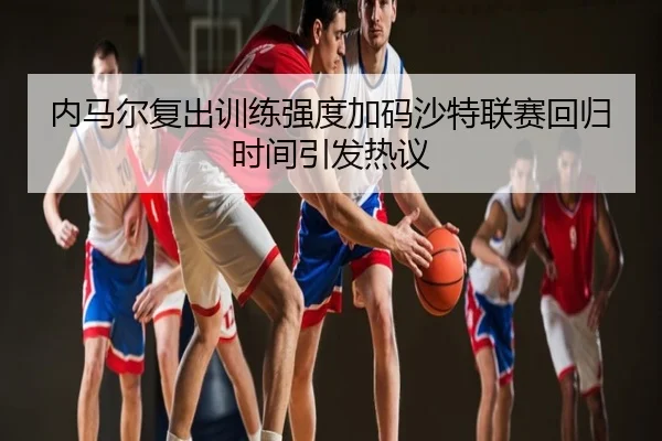 内马尔复出训练强度加码沙特联赛回归时间引发热议