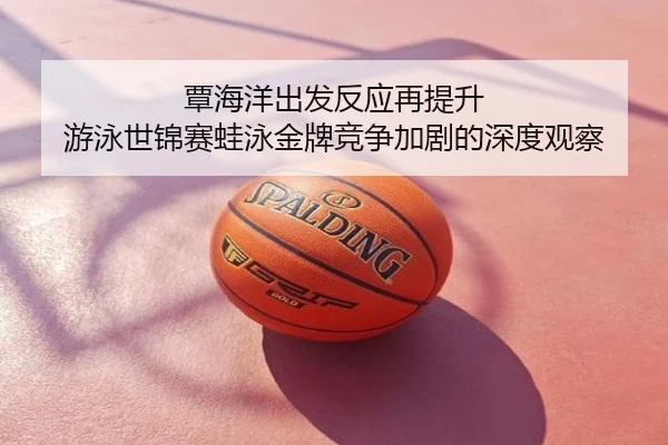 覃海洋出发反应再提升 游泳世锦赛蛙泳金牌竞争加剧的深度观察