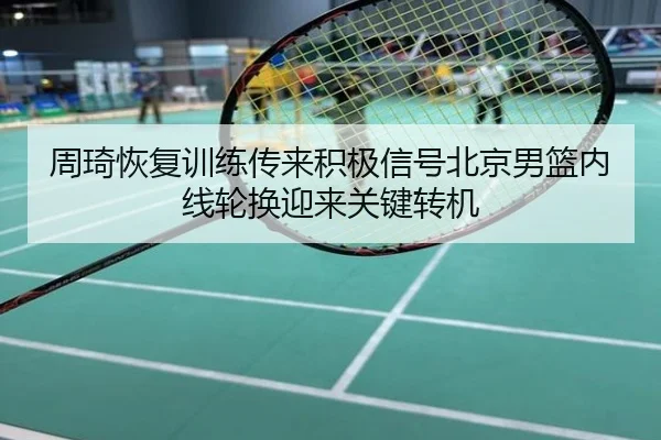 周琦恢复训练传来积极信号北京男篮内线轮换迎来关键转机