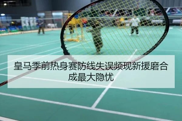 皇马季前热身赛防线失误频现新援磨合成最大隐忧