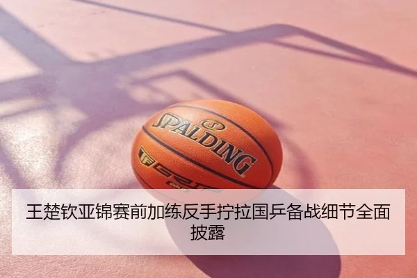 王楚钦亚锦赛前加练反手拧拉国乒备战细节全面披露