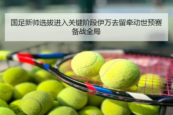 国足新帅选拔进入关键阶段伊万去留牵动世预赛备战全局